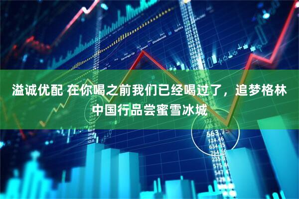 溢诚优配 在你喝之前我们已经喝过了，追梦格林中国行品尝蜜雪冰城