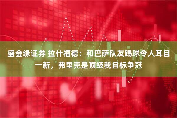 盛金缘证券 拉什福德：和巴萨队友踢球令人耳目一新，弗里克是顶级我目标争冠