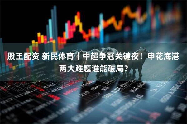 股王配资 新民体育丨中超争冠关键夜！申花海港两大难题谁能破局？