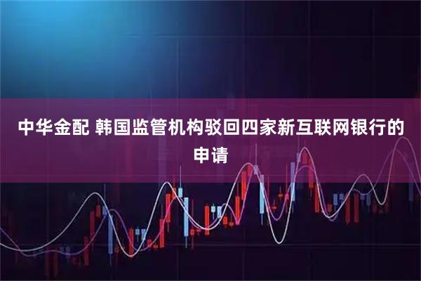 中华金配 韩国监管机构驳回四家新互联网银行的申请