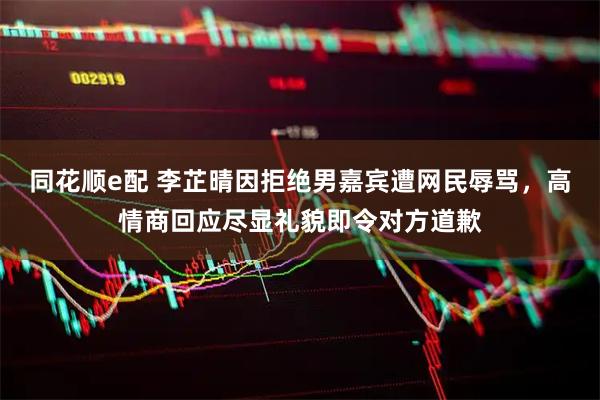 同花顺e配 李芷晴因拒绝男嘉宾遭网民辱骂，高情商回应尽显礼貌即令对方道歉