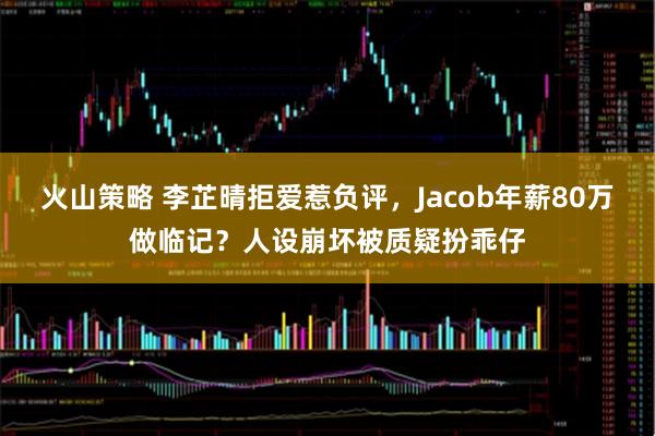 火山策略 李芷晴拒爱惹负评，Jacob年薪80万做临记？人设崩坏被质疑扮乖仔