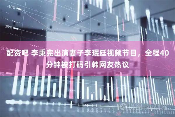 配资吧 李秉宪出演妻子李珉廷视频节目，全程40分钟被打码引韩网友热议