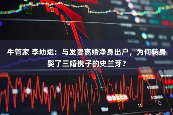 牛管家 李幼斌：与发妻离婚净身出户，为何转身娶了三婚携子的史兰芽？