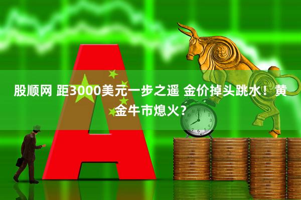 股顺网 距3000美元一步之遥 金价掉头跳水！黄金牛市熄火？