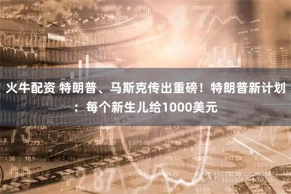 火牛配资 特朗普、马斯克传出重磅！特朗普新计划：每个新生儿给1000美元