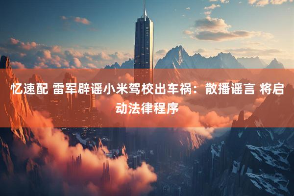 忆速配 雷军辟谣小米驾校出车祸：散播谣言 将启动法律程序