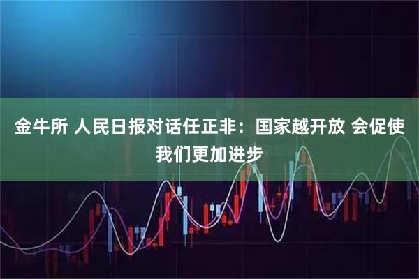 金牛所 人民日报对话任正非：国家越开放 会促使我们更加进步