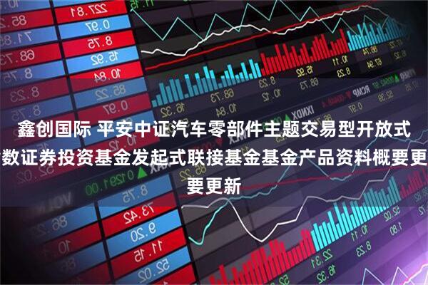 鑫创国际 平安中证汽车零部件主题交易型开放式指数证券投资基金发起式联接基金基金产品资料概要更新