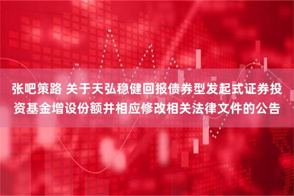 张吧策路 关于天弘稳健回报债券型发起式证券投资基金增设份额并相应修改相关法律文件的公告