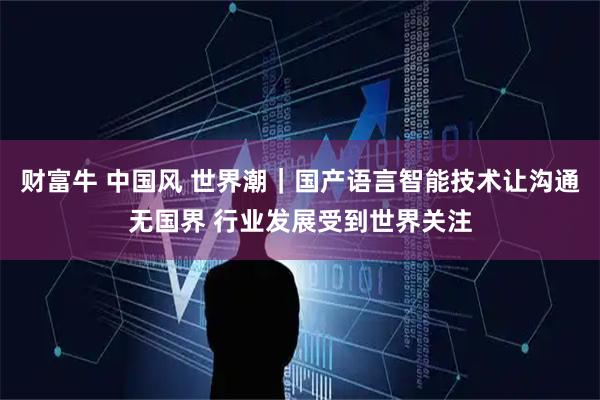 财富牛 中国风 世界潮｜国产语言智能技术让沟通无国界 行业发展受到世界关注