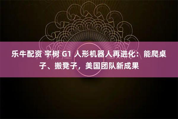 乐牛配资 宇树 G1 人形机器人再进化：能爬桌子、搬凳子，美国团队新成果
