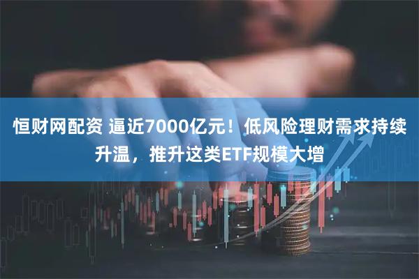 恒财网配资 逼近7000亿元！低风险理财需求持续升温，推升这类ETF规模大增