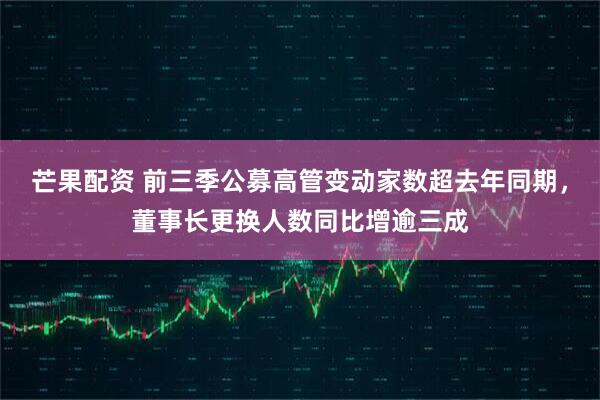 芒果配资 前三季公募高管变动家数超去年同期，董事长更换人数同比增逾三成