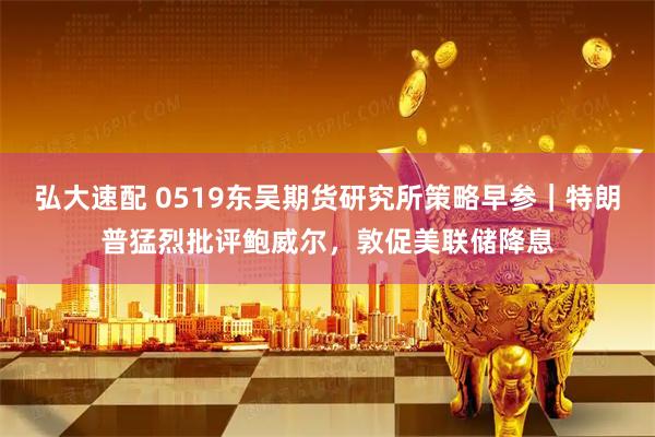 弘大速配 0519东吴期货研究所策略早参｜特朗普猛烈批评鲍威尔，敦促美联储降息