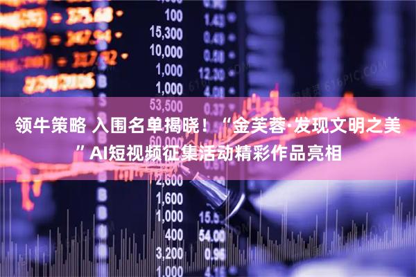 领牛策略 入围名单揭晓！“金芙蓉·发现文明之美”AI短视频征集活动精彩作品亮相