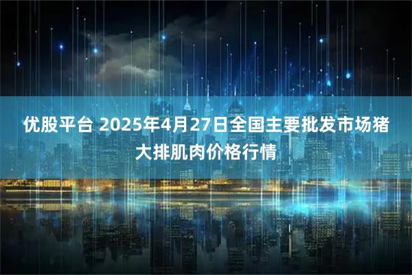 优股平台 2025年4月27日全国主要批发市场猪大排肌肉价格行情