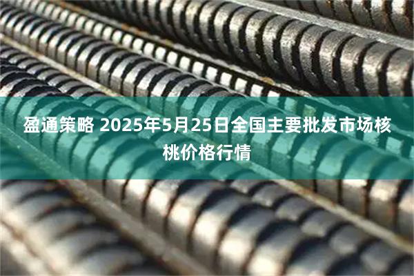 盈通策略 2025年5月25日全国主要批发市场核桃价格行情