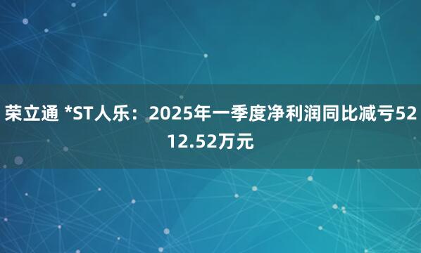 荣立通 *ST人乐：2025年一季度净利润同比减亏5212.52万元