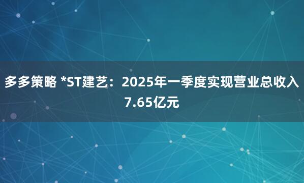 多多策略 *ST建艺：2025年一季度实现营业总收入7.65亿元