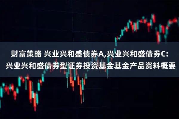 财富策略 兴业兴和盛债券A,兴业兴和盛债券C: 兴业兴和盛债券型证券投资基金基金产品资料概要