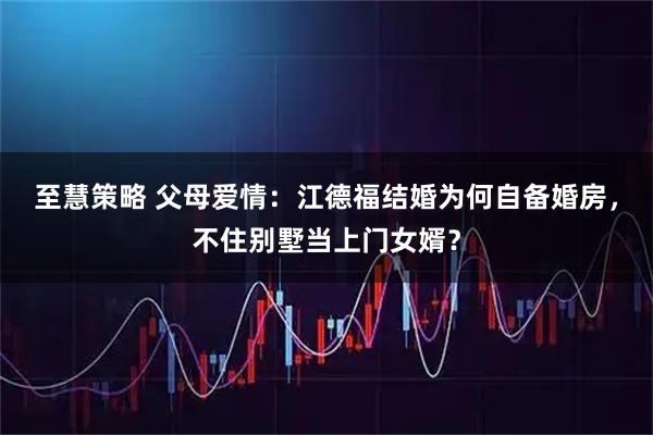 至慧策略 父母爱情：江德福结婚为何自备婚房，不住别墅当上门女婿？