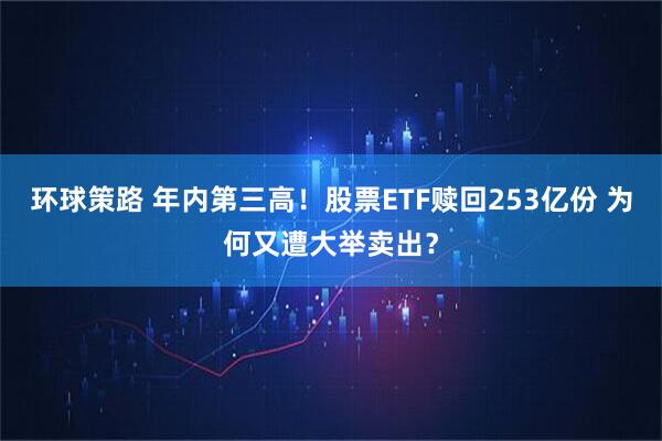 环球策路 年内第三高！股票ETF赎回253亿份 为何又遭大举卖出？