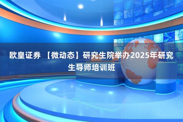 欧皇证券 【微动态】研究生院举办2025年研究生导师培训班