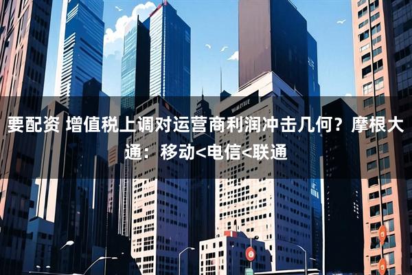 要配资 增值税上调对运营商利润冲击几何？摩根大通：移动<电信<联通