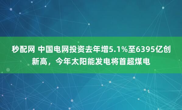秒配网 中国电网投资去年增5.1%至6395亿创新高，今年太阳能发电将首超煤电