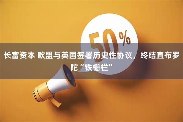 长富资本 欧盟与英国签署历史性协议，终结直布罗陀“铁栅栏”